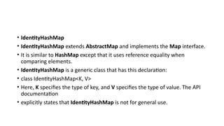 • IdentityHashMap
• IdentityHashMap extends AbstractMap and implements the Map interface.
• It is similar to HashMap except that it uses reference equality when
comparing elements.
• IdentityHashMap is a generic class that has this declaration:
• class IdentityHashMap<K, V>
• Here, K specifies the type of key, and V specifies the type of value. The API
documentation
• explicitly states that IdentityHashMap is not for general use.
 