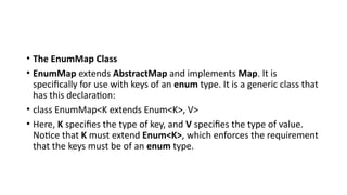 • The EnumMap Class
• EnumMap extends AbstractMap and implements Map. It is
specifically for use with keys of an enum type. It is a generic class that
has this declaration:
• class EnumMap<K extends Enum<K>, V>
• Here, K specifies the type of key, and V specifies the type of value.
Notice that K must extend Enum<K>, which enforces the requirement
that the keys must be of an enum type.
 