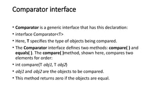 Comparator interface
• Comparator is a generic interface that has this declaration:
• interface Comparator<T>
• Here, T specifies the type of objects being compared.
• The Comparator interface defines two methods: compare( ) and
equals( ). The compare( )method, shown here, compares two
elements for order:
• int compare(T obj1, T obj2)
• obj1 and obj2 are the objects to be compared.
• This method returns zero if the objects are equal.
 