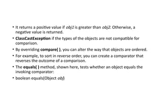 • It returns a positive value if obj1 is greater than obj2. Otherwise, a
negative value is returned.
• ClassCastException if the types of the objects are not compatible for
comparison.
• By overriding compare( ), you can alter the way that objects are ordered.
• For example, to sort in reverse order, you can create a comparator that
reverses the outcome of a comparison.
• The equals( ) method, shown here, tests whether an object equals the
invoking comparator:
• boolean equals(Object obj)
 