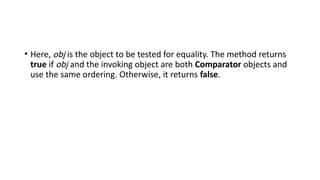 • Here, obj is the object to be tested for equality. The method returns
true if obj and the invoking object are both Comparator objects and
use the same ordering. Otherwise, it returns false.
 