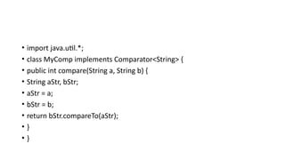 • import java.util.*;
• class MyComp implements Comparator<String> {
• public int compare(String a, String b) {
• String aStr, bStr;
• aStr = a;
• bStr = b;
• return bStr.compareTo(aStr);
• }
• }
 