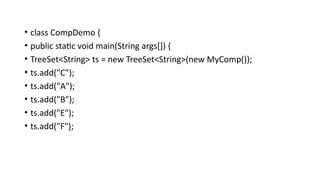 • class CompDemo {
• public static void main(String args[]) {
• TreeSet<String> ts = new TreeSet<String>(new MyComp());
• ts.add("C");
• ts.add("A");
• ts.add("B");
• ts.add("E");
• ts.add("F");
 