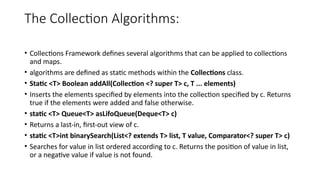 The Collection Algorithms:
• Collections Framework defines several algorithms that can be applied to collections
and maps.
• algorithms are defined as static methods within the Collections class.
• Static <T> Boolean addAll(Collection <? super T> c, T ... elements)
• Inserts the elements specified by elements into the collection specified by c. Returns
true if the elements were added and false otherwise.
• static <T> Queue<T> asLifoQueue(Deque<T> c)
• Returns a last-in, first-out view of c.
• static <T>int binarySearch(List<? extends T> list, T value, Comparator<? super T> c)
• Searches for value in list ordered according to c. Returns the position of value in list,
or a negative value if value is not found.
 