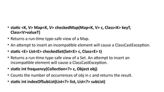 • static <K, V> Map<K, V> checkedMap(Map<K, V> c, Class<K> keyT,
Class<V>valueT)
• Returns a run-time type-safe view of a Map.
• An attempt to insert an incompatible element will cause a ClassCastException.
• static <E> List<E> checkedSet(Set<E> c, Class<E> t)
• Returns a run-time type-safe view of a Set. An attempt to insert an
incompatible element will cause a ClassCastException.
• static int frequency(Collection<?> c, Object obj)
• Counts the number of occurrences of obj in c and returns the result.
• static int indexOfSubList(List<?> list, List<?> subList)
 