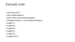 Example code:
• import java.util.*;
• class LinkedListDemo {
• public static void main(String args[]) {
• LinkedList<String> ll = new LinkedList<String>();
• ll.add("F");
• ll.add("B");
• ll.add("D");
• ll.add("E");
• ll.add("C");
• ll.addLast("Z");
 