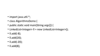• import java.util.*;
• class AlgorithmsDemo {
• public static void main(String args[]) {
• LinkedList<Integer> ll = new LinkedList<Integer>();
• ll.add(-8);
• ll.add(20);
• ll.add(-20);
• ll.add(8);
 