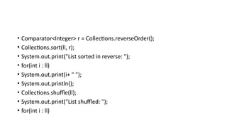 • Comparator<Integer> r = Collections.reverseOrder();
• Collections.sort(ll, r);
• System.out.print("List sorted in reverse: ");
• for(int i : ll)
• System.out.print(i+ " ");
• System.out.println();
• Collections.shuffle(ll);
• System.out.print("List shuffled: ");
• for(int i : ll)
 