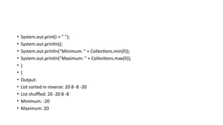 • System.out.print(i + " ");
• System.out.println();
• System.out.println("Minimum: " + Collections.min(ll));
• System.out.println("Maximum: " + Collections.max(ll));
• }
• }
• Output:
• List sorted in reverse: 20 8 -8 -20
• List shuffled: 20 -20 8 -8
• Minimum: -20
• Maximum: 20
 