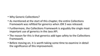 • Why Generic Collections?
• As mentioned at the start of this chapter, the entire Collections
Framework was refitted for generics when JDK 5 was released.
• Furthermore, the Collections Framework is arguably the single most
important use of generics in the Java API.
• The reason for this is that generics add type safety to the Collections
Framework.
• Before moving on, it is worth taking some time to examine in detail
the significance of this improvement.
 