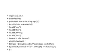 • import java.util.*;
• class OldStyle {
• public static void main(String args[]) {
• ArrayList list = new ArrayList();
• list.add("one");
• list.add("two");
• list.add("three");
• list.add("four");
• Iterator itr = list.iterator();
• while(itr.hasNext()) {
• String str = (String) itr.next(); // explicit cast needed here.
• System.out.println(str + " is " + str.length() + " chars long.");
• }} }
 