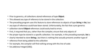 • Prior to generics, all collections stored references of type Object.
• This allowed any type of reference to be stored in the collection.
• The preceding program uses this feature to store references to objects of type String in list, but
• any type of reference could have been stored. Unfortunately, the fact that a pre-generics
• collection stored Object references could easily lead to errors.
• First, it required that you, rather than the compiler, ensure that only objects of
• the proper type be stored in a specific collection. For example, in the preceding example, list is
• clearly intended to store Strings, but there is nothing that actually prevents another type of
• reference from being added to the collection
• For example, the compiler will find nothing wrong with this line of code:
• list.add(new Integer(100));
 