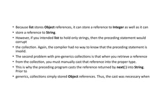 • Because list stores Object references, it can store a reference to Integer as well as it can
• store a reference to String.
• However, if you intended list to hold only strings, then the preceding statement would
corrupt
• the collection. Again, the compiler had no way to know that the preceding statement is
invalid.
• The second problem with pre-generics collections is that when you retrieve a reference
• from the collection, you must manually cast that reference into the proper type.
• This is why the preceding program casts the reference returned by next( ) into String.
Prior to
• generics, collections simply stored Object references. Thus, the cast was necessary when
 