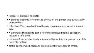 • Integer i = (Integer) itr.next();
• • Ensures that only references to objects of the proper type can actually
be stored in a
• collection. Thus, a collection will always contain references of a known
type.
• • Eliminates the need to cast a reference retrieved from a collection.
Instead, a reference
• retrieved from a collection is automatically cast into the proper type. This
prevents runtime
• errors due to invalid casts and avoids an entire category of errors.
 