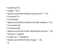 • ll.addFirst("A");
• ll.add(1, "A2");
• System.out.println("Original contents of ll: " + ll);
• ll.remove("F");
• ll.remove(2);
• System.out.println("Contents of ll after deletion: "+ ll);
• ll.removeFirst();
• ll.removeLast();
• System.out.println("ll after deleting first and last: "+ ll);
• String val = ll.get(2);
• ll.set(2, val + " Changed");
• System.out.println("ll after change: " + ll);
• }}
 