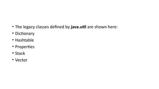• The legacy classes defined by java.util are shown here:
• Dictionary
• Hashtable
• Properties
• Stack
• Vector
 