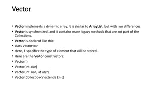Vector
• Vector implements a dynamic array. It is similar to ArrayList, but with two differences:
• Vector is synchronized, and it contains many legacy methods that are not part of the
Collections.
• Vector is declared like this:
• class Vector<E>
• Here, E specifies the type of element that will be stored.
• Here are the Vector constructors:
• Vector( )
• Vector(int size)
• Vector(int size, int incr)
• Vector(Collection<? extends E> c)
 