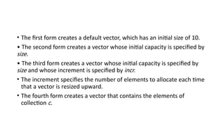 • The first form creates a default vector, which has an initial size of 10.
• The second form creates a vector whose initial capacity is specified by
size.
• The third form creates a vector whose initial capacity is specified by
size and whose increment is specified by incr.
• The increment specifies the number of elements to allocate each time
that a vector is resized upward.
• The fourth form creates a vector that contains the elements of
collection c.
 