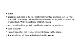 • Stack
• Stack is a subclass of Vector that implements a standard last-in, first-
out stack. Stack only defines the default constructor, which creates an
empty stack. With the release of JDK 5, Stack
• was retrofitted for generics and is declared as shown here:
• class Stack<E>
• Here, E specifies the type of element stored in the stack.
• Stack includes all the methods defined by Vector.
 