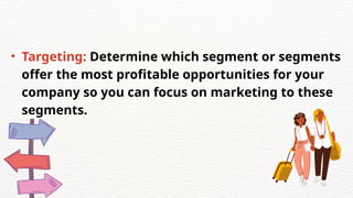 • Targeting: Determine which segment or segments
offer the most profitable opportunities for your
company so you can focus on marketing to these
segments.
 