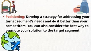 • Positioning: Develop a strategy for addressing your
target segment’s needs and do it better than your
competitors. You can also consider the best way to
promote your solution to the target segment.
 