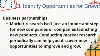 3. Identify Opportunities for Growth
Business partnerships
• Market research isn’t just an important step
for new companies or companies launching
new products. Conducting market research
periodically can help you discover new
opportunities to improve and grow.
 