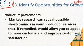 3. Identify Opportunities for Growth
Product improvements
• Market research can reveal possible
shortcomings in your product or services
that, if remedied, would allow you to appeal
to more customers and improve customer
satisfaction
 