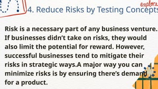 4. Reduce Risks by Testing Concepts
Risk is a necessary part of any business venture.
If businesses didn’t take on risks, they would
also limit the potential for reward. However,
successful businesses tend to mitigate their
risks in strategic ways.A major way you can
minimize risks is by ensuring there’s demand
for a product.
 