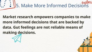 5. Make More Informed Decisions
Market research empowers companies to make
more informed decisions that are backed by
data. Gut feelings are not reliable means of
making decisions.
 