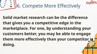 6. Compete More Effectively
Solid market research can be the difference
that gives you a competitive edge in the
marketplace. For one, by understanding your
customers better, you may be able to engage
them more effectively than your competitor is
doing.
 