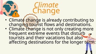 • Climate change is already contributing to
changing tourist flows and destinations.
• Climate change is not only creating more
frequent extreme events that disturb
tourists and their vacations but also
affecting destinations for the longer term:
Climate
Change
 