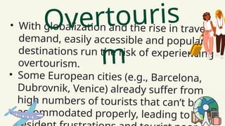 • With globalization and the rise in travel
demand, easily accessible and popular
destinations run the risk of experiencing
overtourism.
• Some European cities (e.g., Barcelona,
Dubrovnik, Venice) already suffer from
high numbers of tourists that can’t be
accommodated properly, leading to
Overtouris
m
 