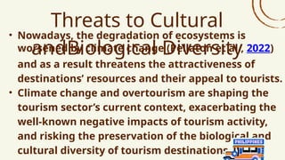 Threats to Cultural
andBiological Diversity
• Nowadays, the degradation of ecosystems is
worsened by climate change (Pellaton et al., 2022)
and as a result threatens the attractiveness of
destinations’ resources and their appeal to tourists.
• Climate change and overtourism are shaping the
tourism sector’s current context, exacerbating the
well-known negative impacts of tourism activity,
and risking the preservation of the biological and
cultural diversity of tourism destinations.
 