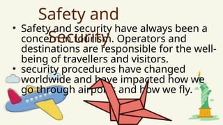 • Safety and security have always been a
concern in tourism. Operators and
destinations are responsible for the well-
being of travellers and visitors.
• security procedures have changed
worldwide and have impacted how we
go through airports and how we fly.
Safety and
Security
 