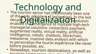 • The tourism sector has traditionally been one
of the early adopters of technology. In the last
decade, a disruptive technological revolution
enabled the emergence of multiple high-tech
managerial solutions: contactless payment,
augmented reality, virtual reality, artificial
intelligence, robots, chatbots, blockchain,
metaverse, massive data analysis with which
to personalize the tourist experience like never
before possible, etc.
• Nowadays, tourism destinations, as well as
Technology and
Digitalization
 