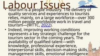 • Tourism is a people industry. The delivery of
quality services and experiences to tourists
relies, mainly, on a large workforce—over 300
million people worldwide work in travel and
tourism—(WTTC, 2022).
• Indeed, improving working conditions
represents a key strategic challenge for the
tourism sector in the coming years. The
availability of qualified talent—with
knowledge, professional experience,
interpersonal skills, decision-making skills, self-
management skills, emotional intelligence, and
Labour Issues
 