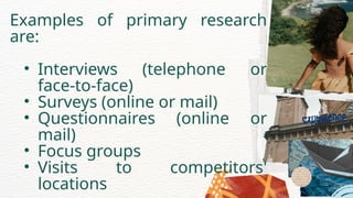 Examples of primary research
are:
• Interviews (telephone or
face-to-face)
• Surveys (online or mail)
• Questionnaires (online or
mail)
• Focus groups
• Visits to competitors'
locations
 