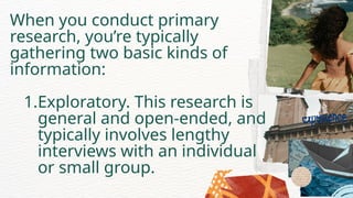 When you conduct primary
research, you’re typically
gathering two basic kinds of
information:
1.Exploratory. This research is
general and open-ended, and
typically involves lengthy
interviews with an individual
or small group.
 