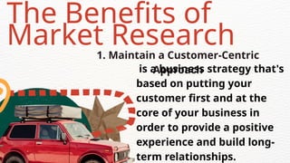 The Benefits of
Market Research
1. Maintain a Customer-Centric
Approach
is a business strategy that's
based on putting your
customer first and at the
core of your business in
order to provide a positive
experience and build long-
term relationships.
 