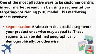 One of the most effective ways to be customer-centric
in your market research is by using a segmentation-
targeting-positioning (STP) model. This marketing
model involves:
• Segmentation: Brainstorm the possible segments
your product or service may appeal to. These
segments can be defined geographically,
demographically, or otherwise.
 