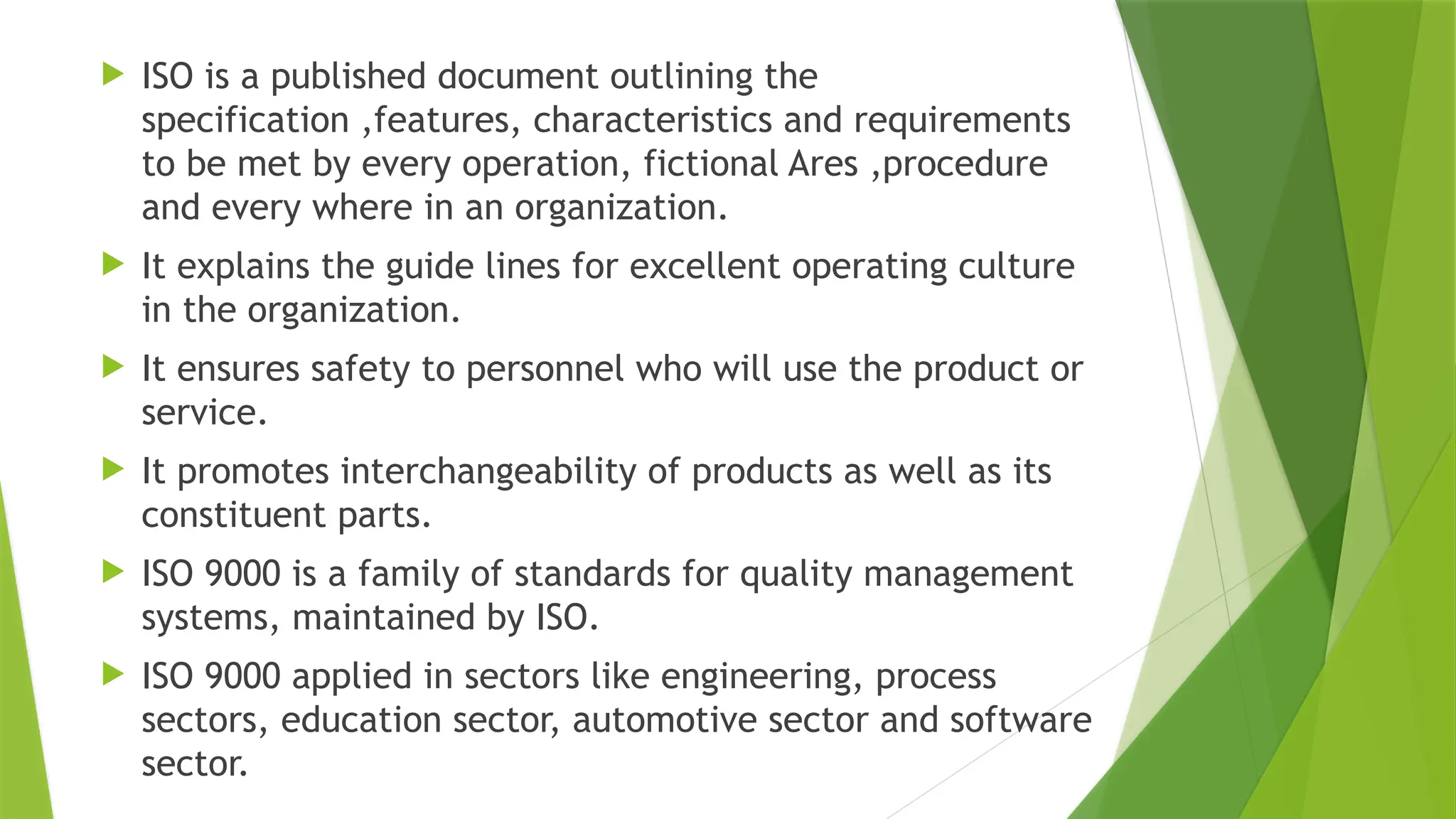  ISO is a published document outlining the
specification ,features, characteristics and requirements
to be met by every operation, fictional Ares ,procedure
and every where in an organization.
 It explains the guide lines for excellent operating culture
in the organization.
 It ensures safety to personnel who will use the product or
service.
 It promotes interchangeability of products as well as its
constituent parts.
 ISO 9000 is a family of standards for quality management
systems, maintained by ISO.
 ISO 9000 applied in sectors like engineering, process
sectors, education sector, automotive sector and software
sector.
 
