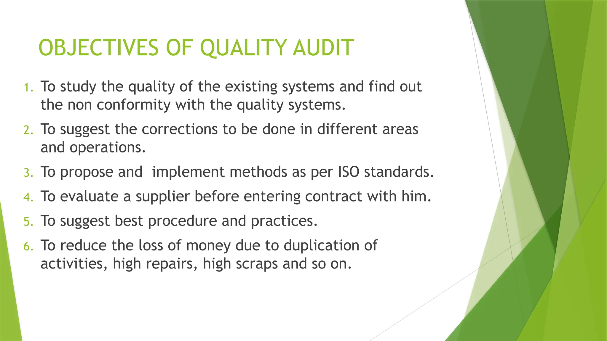 OBJECTIVES OF QUALITY AUDIT
1. To study the quality of the existing systems and find out
the non conformity with the quality systems.
2. To suggest the corrections to be done in different areas
and operations.
3. To propose and implement methods as per ISO standards.
4. To evaluate a supplier before entering contract with him.
5. To suggest best procedure and practices.
6. To reduce the loss of money due to duplication of
activities, high repairs, high scraps and so on.
 