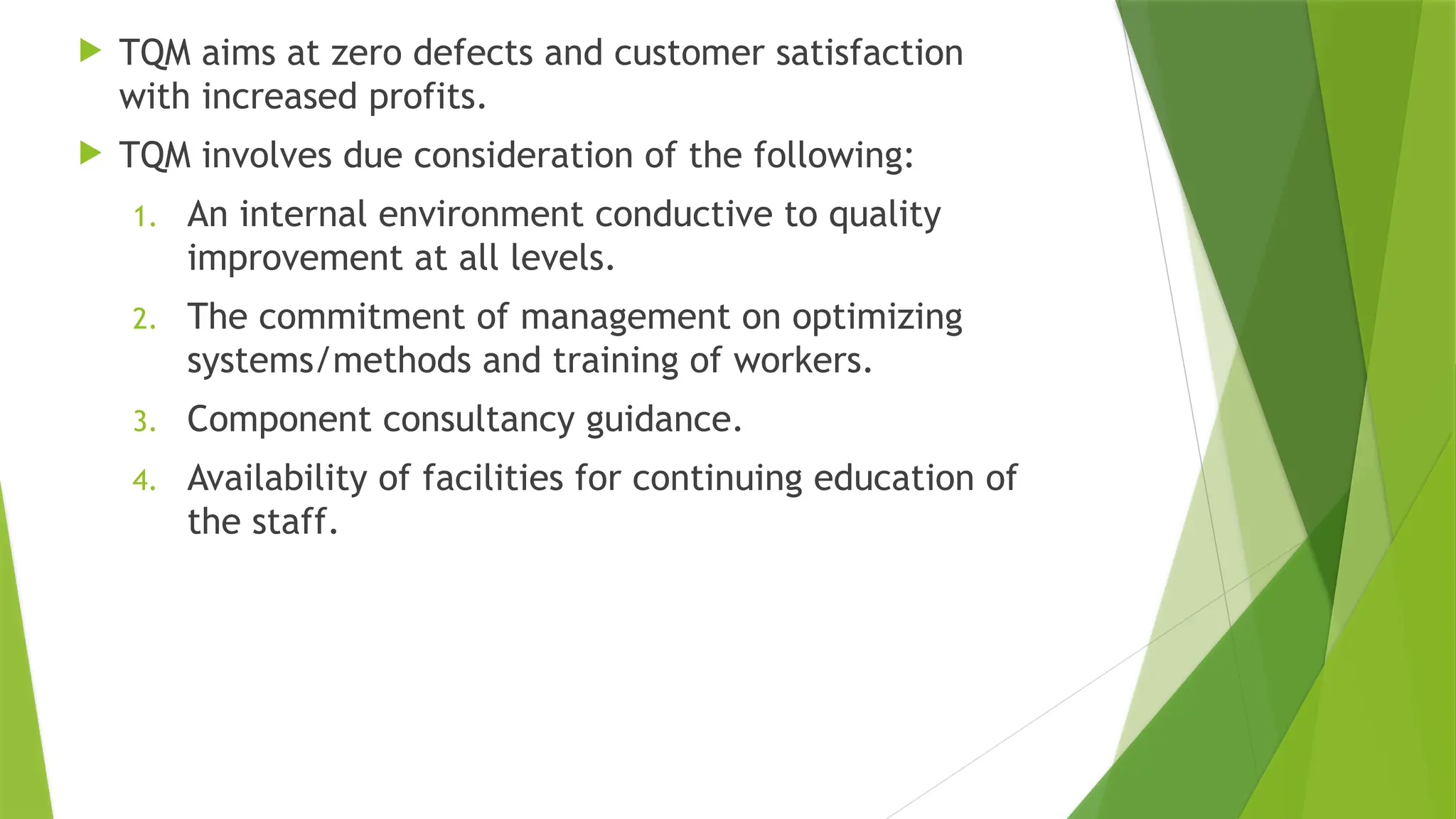  TQM aims at zero defects and customer satisfaction
with increased profits.
 TQM involves due consideration of the following:
1. An internal environment conductive to quality
improvement at all levels.
2. The commitment of management on optimizing
systems/methods and training of workers.
3. Component consultancy guidance.
4. Availability of facilities for continuing education of
the staff.
 