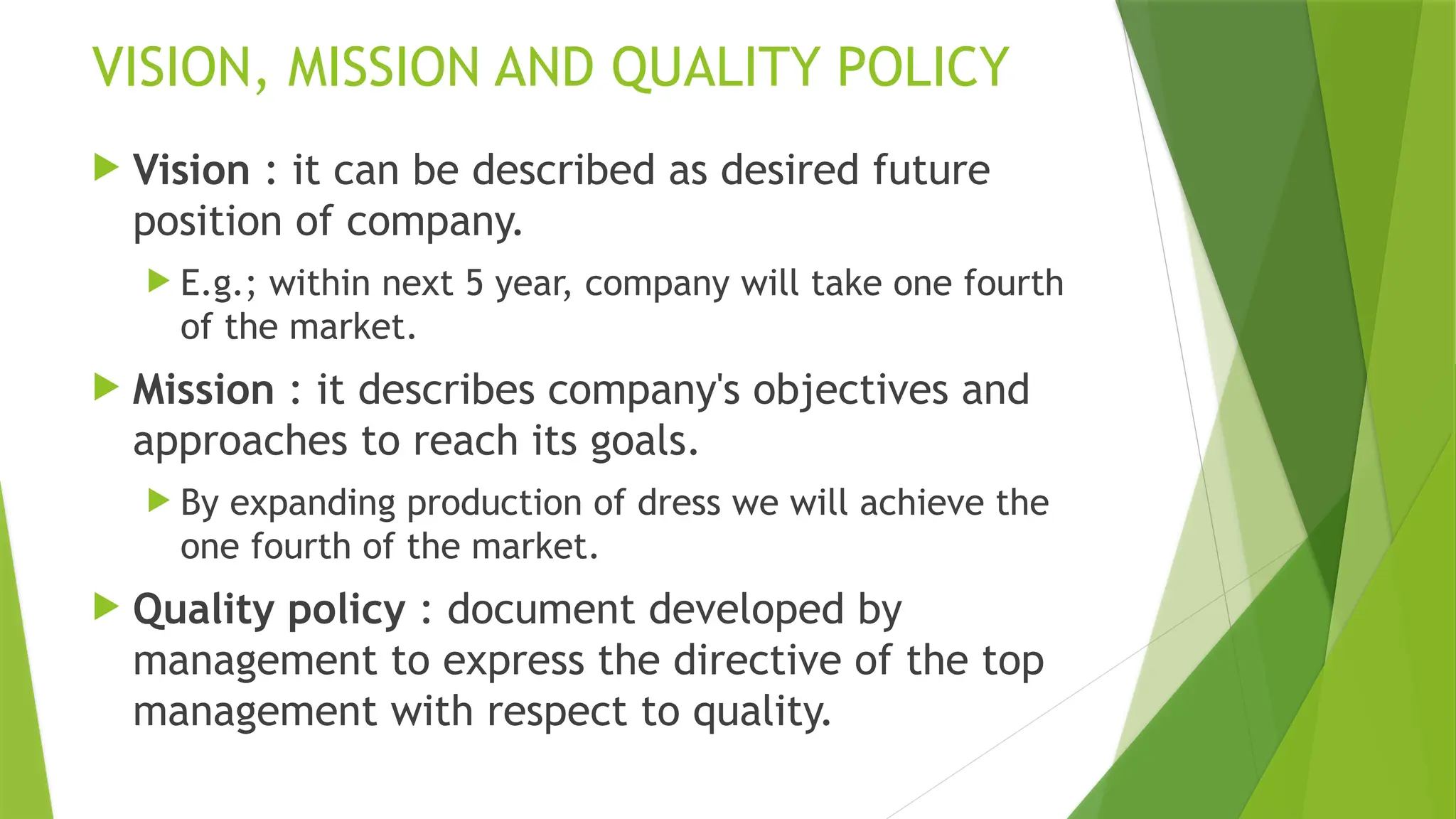 VISION, MISSION AND QUALITY POLICY
 Vision : it can be described as desired future
position of company.
 E.g.; within next 5 year, company will take one fourth
of the market.
 Mission : it describes company's objectives and
approaches to reach its goals.
 By expanding production of dress we will achieve the
one fourth of the market.
 Quality policy : document developed by
management to express the directive of the top
management with respect to quality.
 