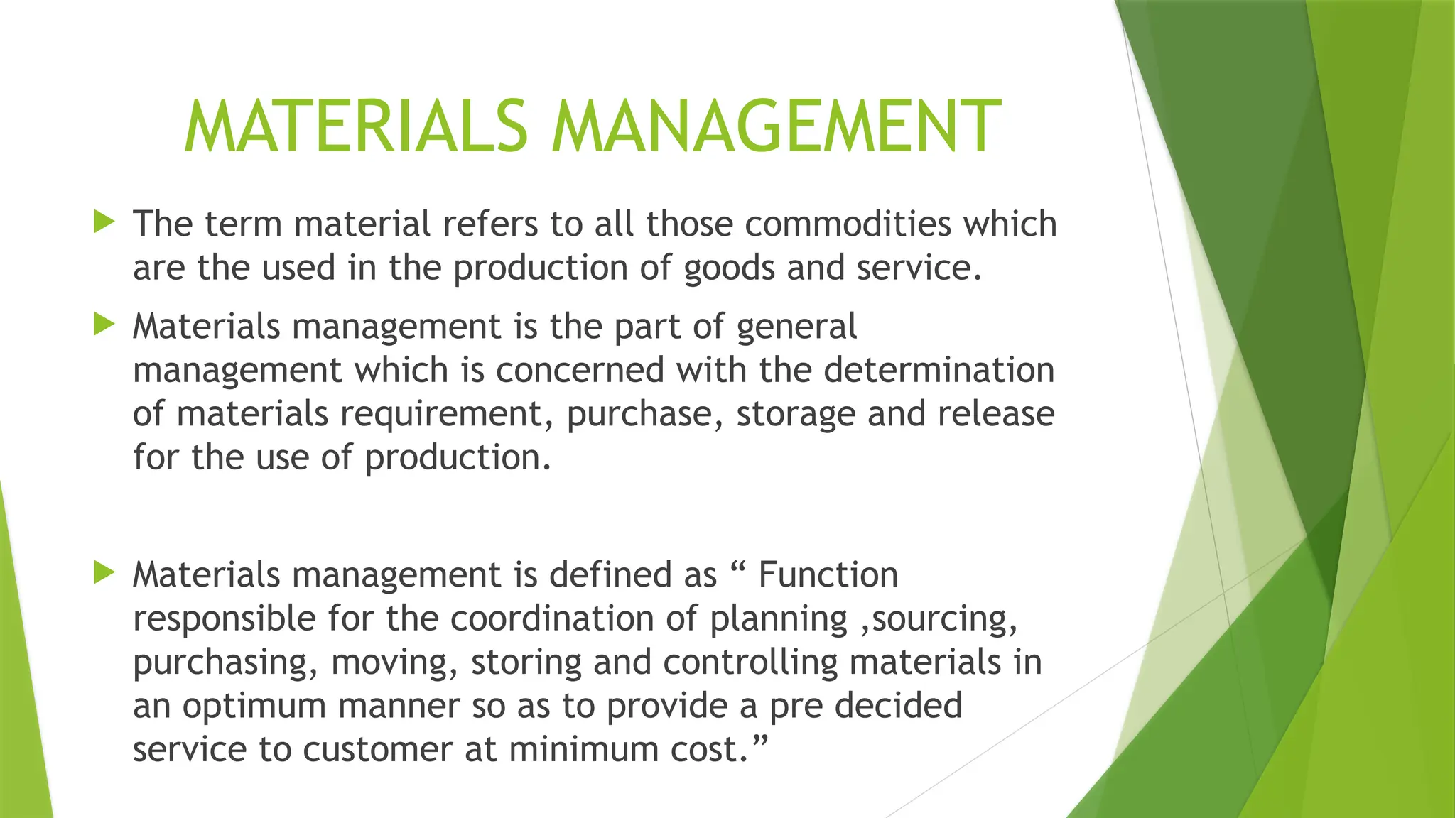 MATERIALS MANAGEMENT
 The term material refers to all those commodities which
are the used in the production of goods and service.
 Materials management is the part of general
management which is concerned with the determination
of materials requirement, purchase, storage and release
for the use of production.
 Materials management is defined as “ Function
responsible for the coordination of planning ,sourcing,
purchasing, moving, storing and controlling materials in
an optimum manner so as to provide a pre decided
service to customer at minimum cost.”
 