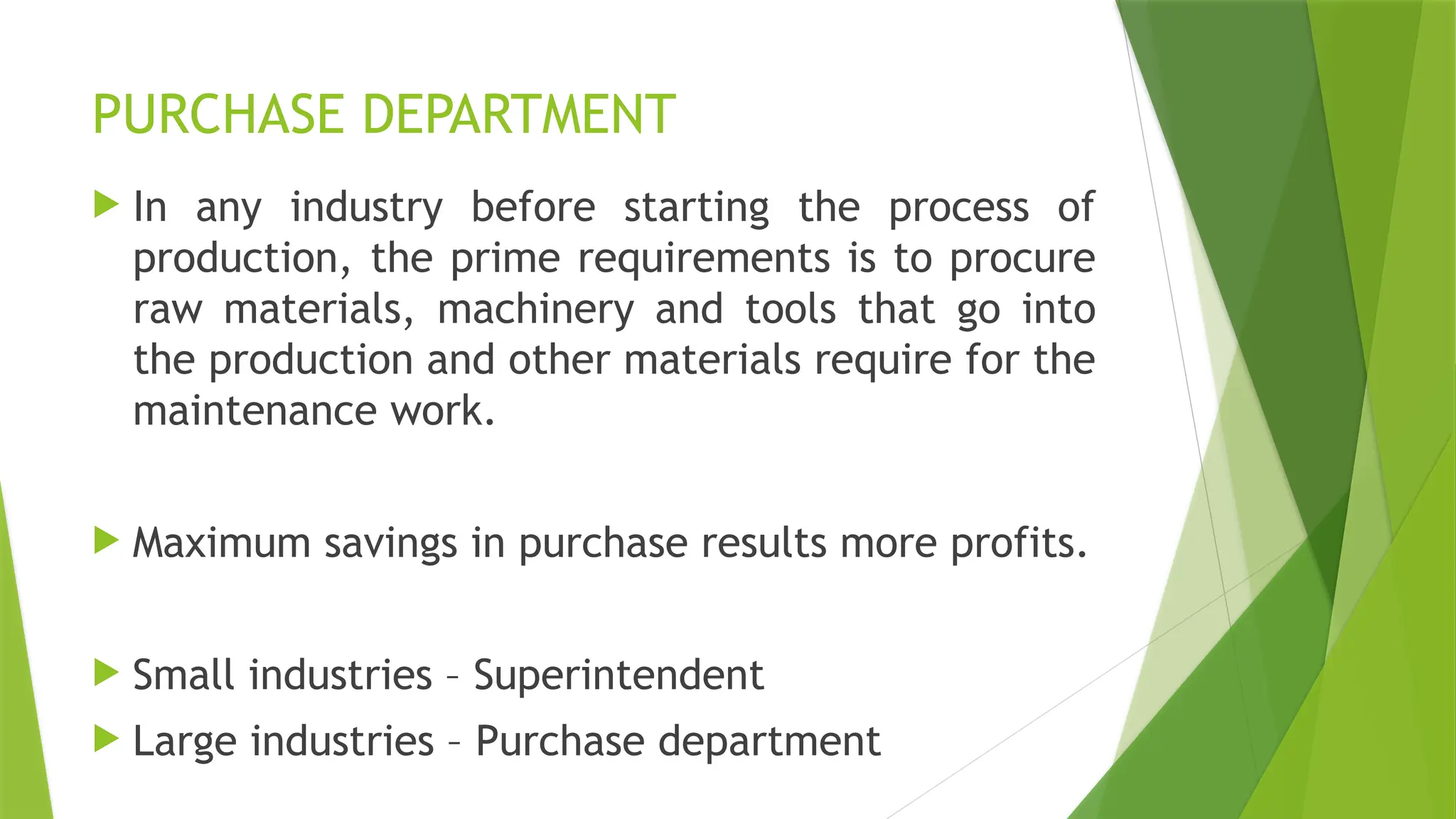 PURCHASE DEPARTMENT
 In any industry before starting the process of
production, the prime requirements is to procure
raw materials, machinery and tools that go into
the production and other materials require for the
maintenance work.
 Maximum savings in purchase results more profits.
 Small industries – Superintendent
 Large industries – Purchase department
 
