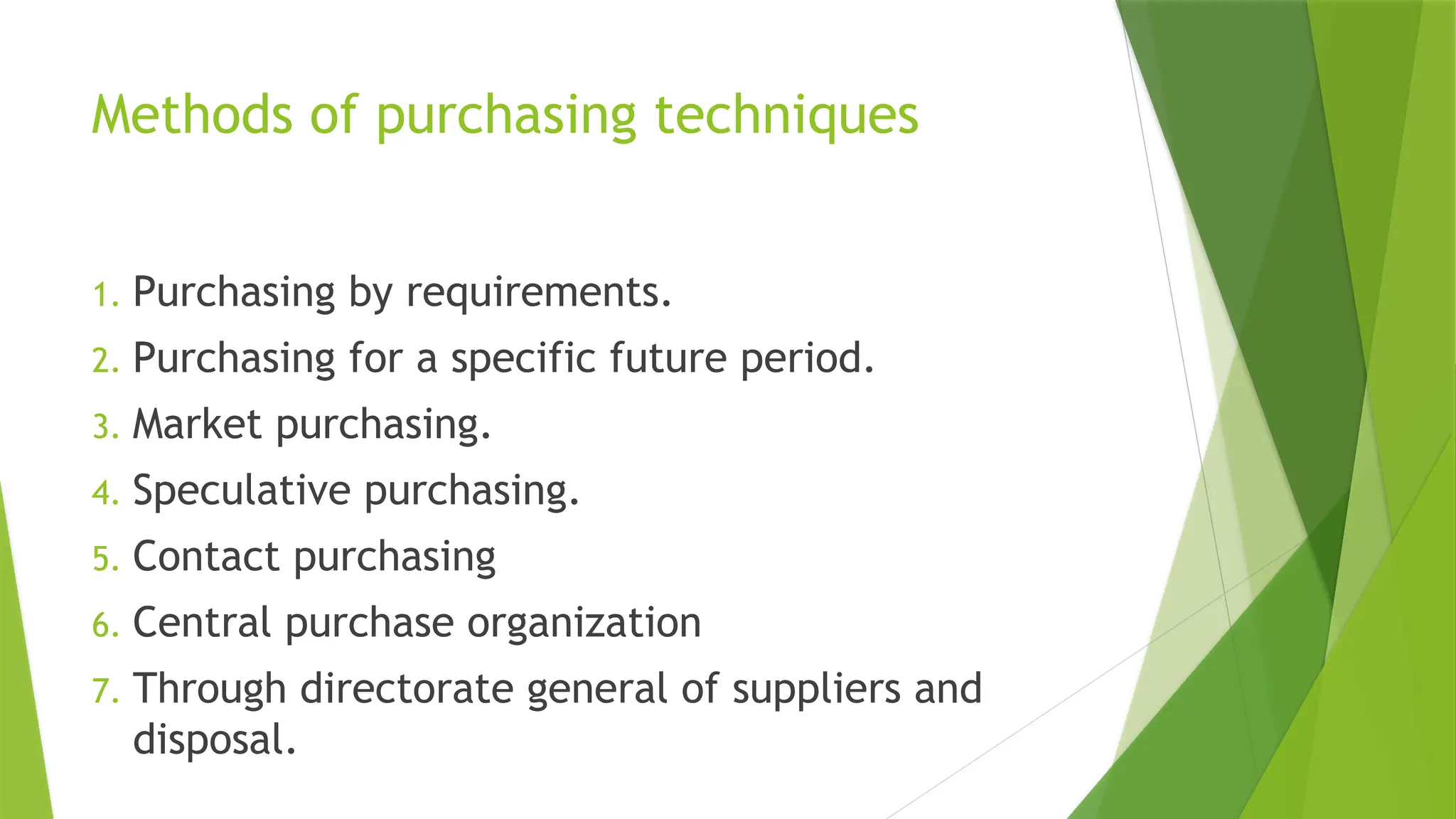 Methods of purchasing techniques
1. Purchasing by requirements.
2. Purchasing for a specific future period.
3. Market purchasing.
4. Speculative purchasing.
5. Contact purchasing
6. Central purchase organization
7. Through directorate general of suppliers and
disposal.
 