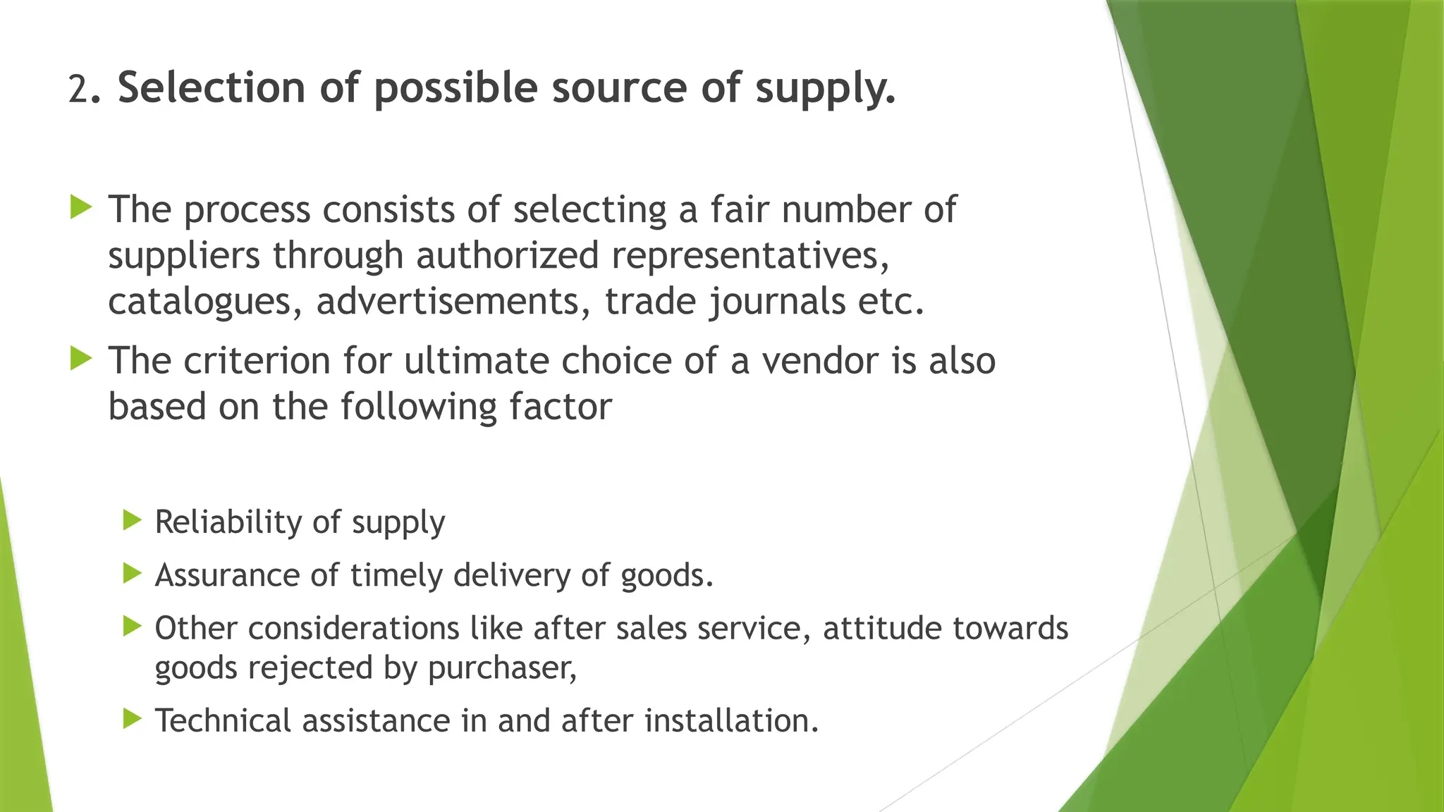 2. Selection of possible source of supply.
 The process consists of selecting a fair number of
suppliers through authorized representatives,
catalogues, advertisements, trade journals etc.
 The criterion for ultimate choice of a vendor is also
based on the following factor
 Reliability of supply
 Assurance of timely delivery of goods.
 Other considerations like after sales service, attitude towards
goods rejected by purchaser,
 Technical assistance in and after installation.
 
