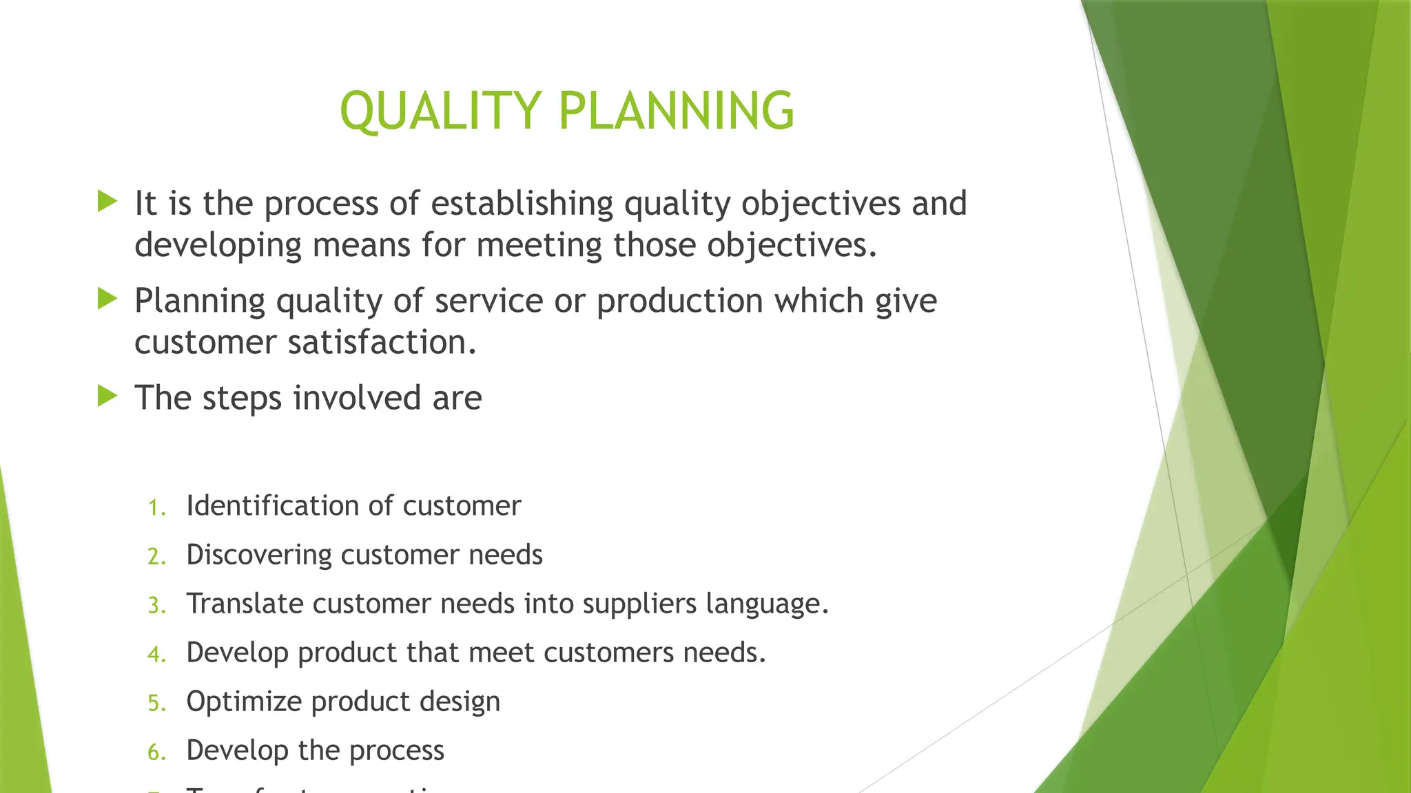 QUALITY PLANNING
 It is the process of establishing quality objectives and
developing means for meeting those objectives.
 Planning quality of service or production which give
customer satisfaction.
 The steps involved are
1. Identification of customer
2. Discovering customer needs
3. Translate customer needs into suppliers language.
4. Develop product that meet customers needs.
5. Optimize product design
6. Develop the process
 