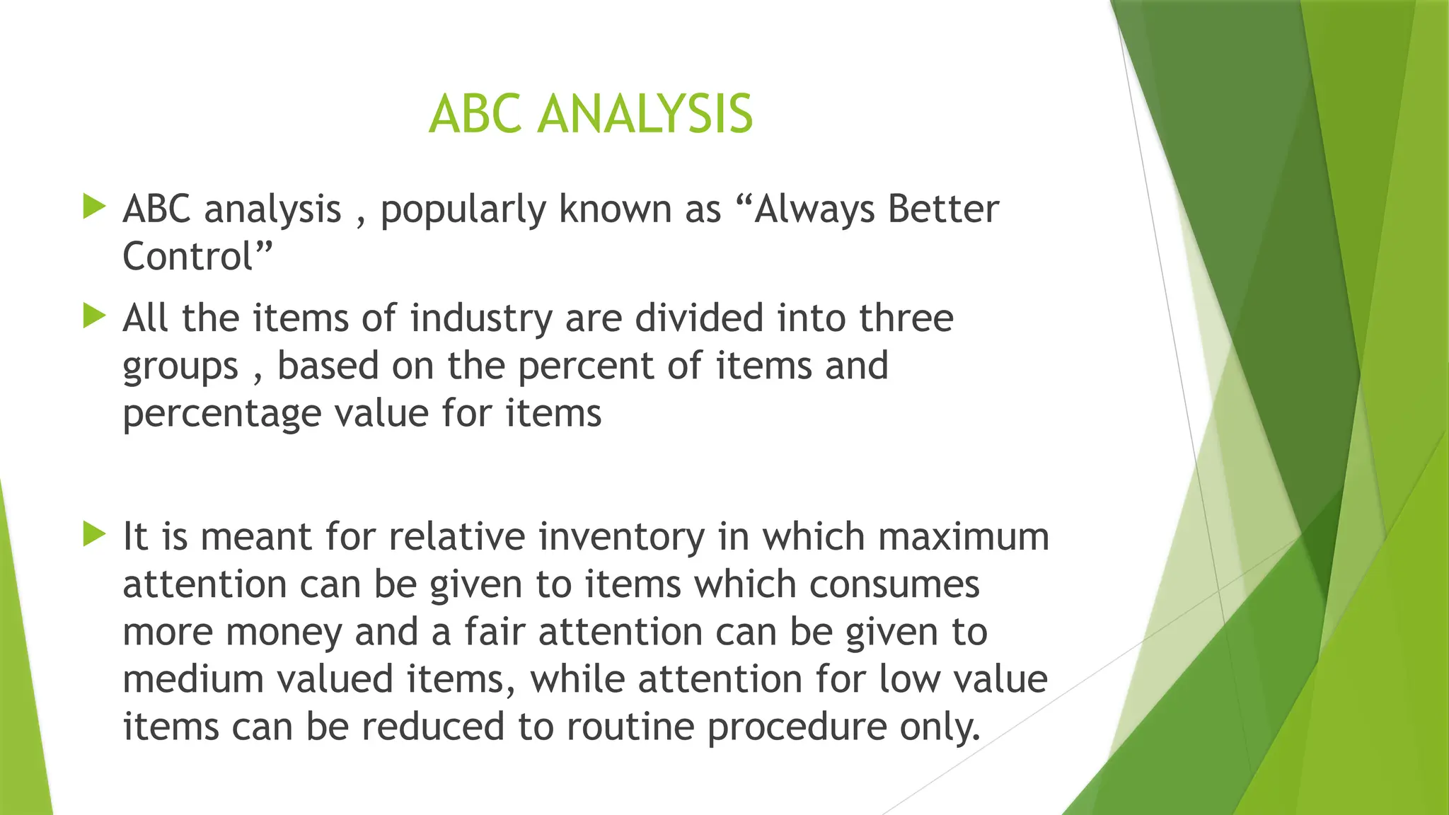 ABC ANALYSIS
 ABC analysis , popularly known as “Always Better
Control”
 All the items of industry are divided into three
groups , based on the percent of items and
percentage value for items
 It is meant for relative inventory in which maximum
attention can be given to items which consumes
more money and a fair attention can be given to
medium valued items, while attention for low value
items can be reduced to routine procedure only.
 